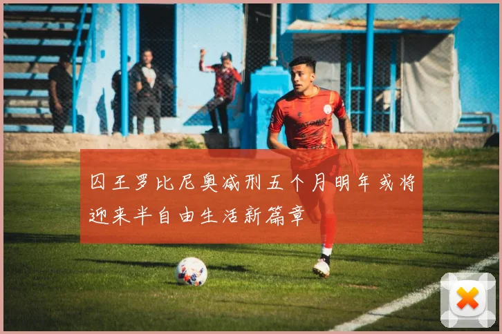 囚王罗比尼奥减刑五个月明年或将迎来半自由生活新篇章