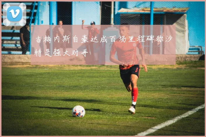 吉梅内斯自豪达成百场里程碑称沙特是强大对手