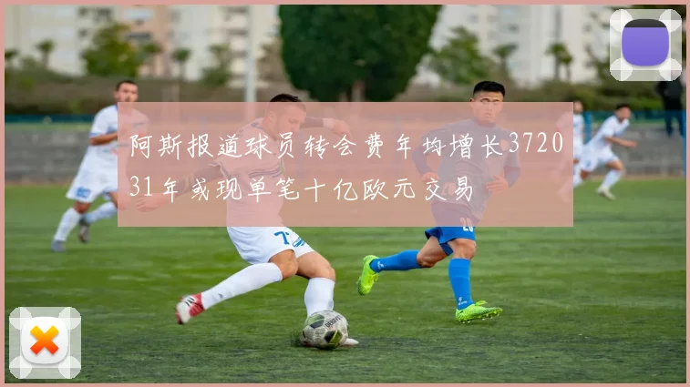 阿斯报道球员转会费年均增长372031年或现单笔十亿欧元交易