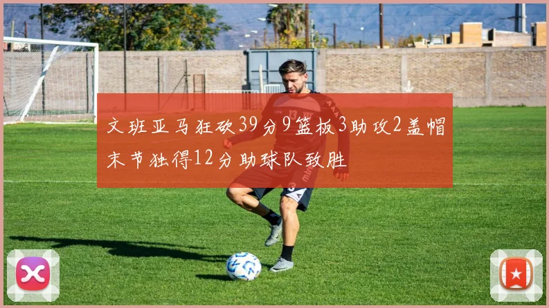 文班亚马狂砍39分9篮板3助攻2盖帽末节独得12分助球队致胜