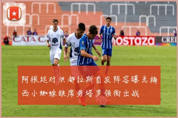 阿根廷对洪都拉斯首发阵容曝光梅西小蜘蛛缺席劳塔罗领衔出战