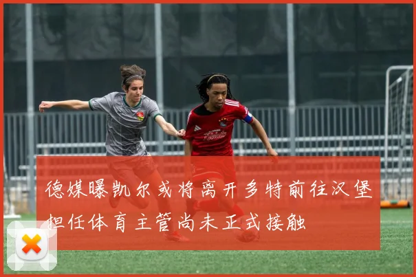 德媒曝凯尔或将离开多特前往汉堡担任体育主管尚未正式接触