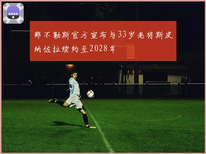 那不勒斯官方宣布与33岁老将斯皮纳佐拉续约至2028年