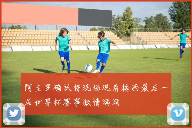 阿圭罗确认将现场观看梅西最后一届世界杯赛事激情满满