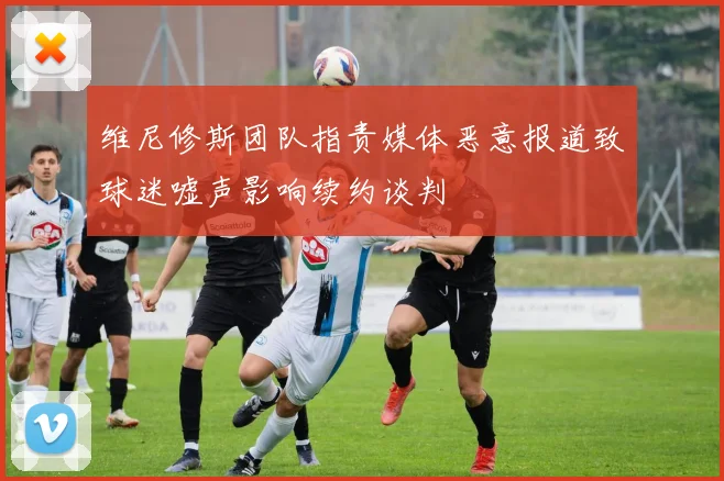 维尼修斯团队指责媒体恶意报道致球迷嘘声影响续约谈判