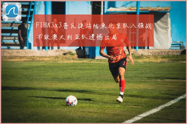 FIBA3x3普瓦捷站结束北京队八强战不敌澳大利亚队遗憾出局