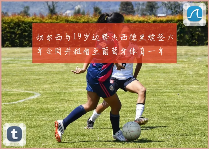 切尔西与19岁边锋杰西德里续签六年合同并租借至葡萄牙体育一年