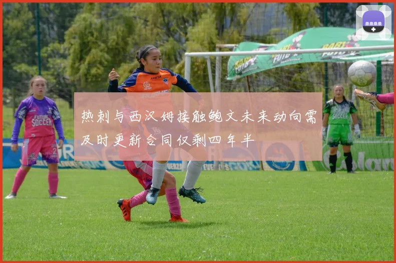 热刺与西汉姆接触鲍文未来动向需及时更新合同仅剩四年半