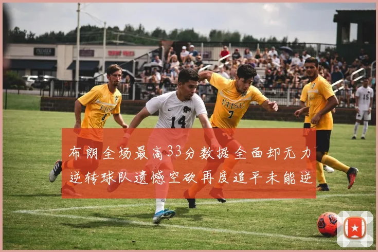 布朗全场最高33分数据全面却无力逆转球队遗憾空砍再度追平未能逆袭