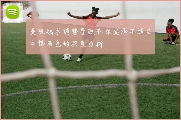 曼联战术调整导致齐尔克泽不适合中锋角色的深度分析