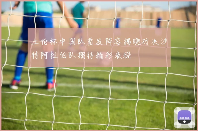 土伦杯中国队首发阵容揭晓对决沙特阿拉伯队期待精彩表现