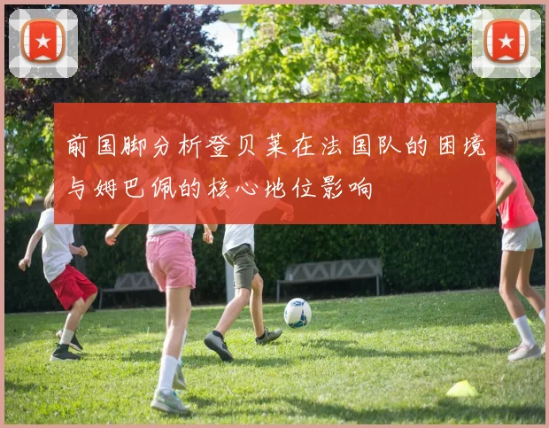 前国脚分析登贝莱在法国队的困境与姆巴佩的核心地位影响