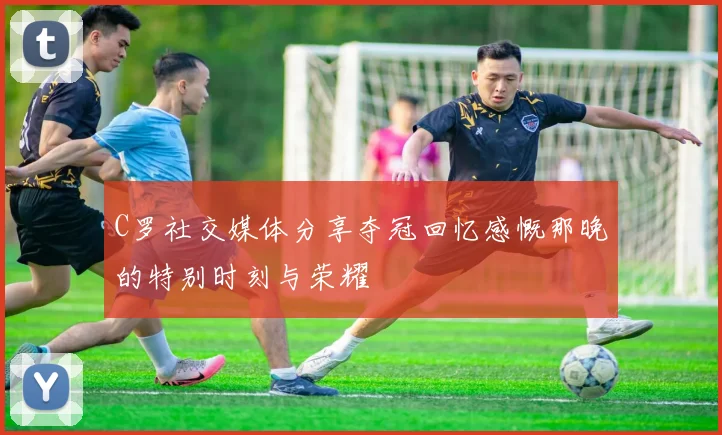 C罗社交媒体分享夺冠回忆感慨那晚的特别时刻与荣耀