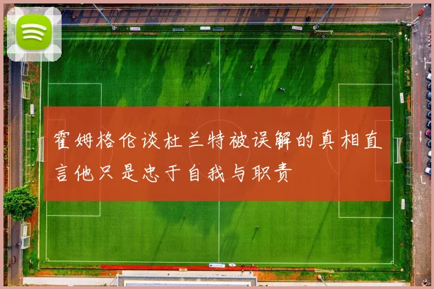 霍姆格伦谈杜兰特被误解的真相直言他只是忠于自我与职责