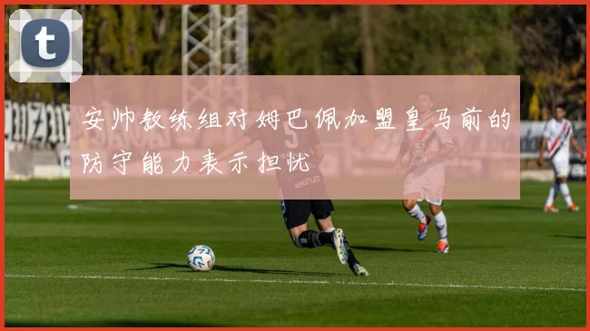 安帅教练组对姆巴佩加盟皇马前的防守能力表示担忧