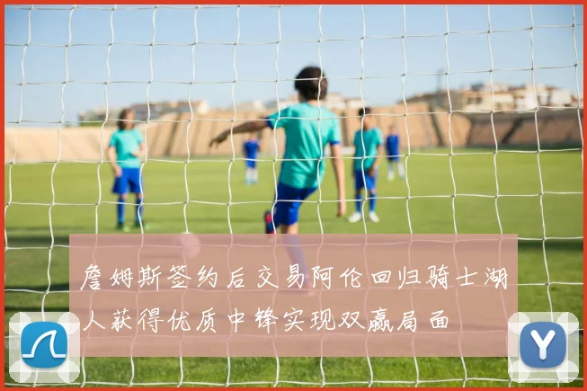 詹姆斯签约后交易阿伦回归骑士湖人获得优质中锋实现双赢局面